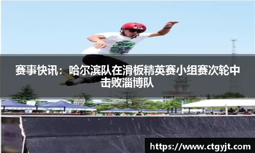 赛事快讯：哈尔滨队在滑板精英赛小组赛次轮中击败淄博队